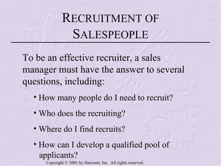 To be an effective recruiter, a sales manager must have the answer to several questions, including:  How many people do I need to recruit? Who does the recruiting? Where do I find recruits? How can I develop a qualified pool of  applicants? How can recruiting programs be evaluated? R ECRUITMENT OF  S ALESPEOPLE 