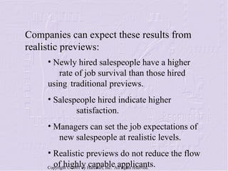 Newly hired salespeople have a higher  rate of job survival than those hired using  traditional previews. Salespeople hired indicate higher  satisfaction. Managers can set the job expectations of  new salespeople at realistic levels. Realistic previews do not reduce the flow  of highly capable applicants. Companies can expect these results from realistic previews: 