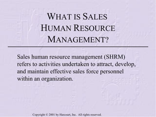 W HAT IS  S ALES  H UMAN  R ESOURCE  M ANAGEMENT? Sales human resource management (SHRM) refers to activities undertaken to attract, develop, and maintain effective sales force personnel within an organization. 