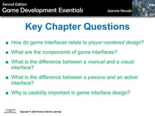 Key Chapter Questions ■  How do game interfaces relate to p layer-centered design ? ■  What are the  components  of game interfaces? ■  What is the difference between a  manual  and a  visual  interface? ■  What is the difference between a  passive  and an  active  interface? ■  Why is  usability  important in game interface design? 