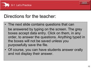 The next slide contains questions that can be answered by typing on the screen. The grey boxes accept data entry. Click on them, in any order, to answer the questions. Anything typed in the boxes will not be saved unless you purposefully save the file. Of course, you can have students answer orally and not display their answer. Directions for the teacher: 8-1  Let’s Practice 