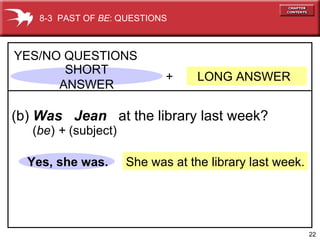 She was at the library last week. +  LONG ANSWER YES/NO QUESTIONS (b)  Was  Jean   at the library last week? Yes, she was. 8-3  PAST OF  BE : QUESTIONS ( be )  +  (subject) SHORT ANSWER 