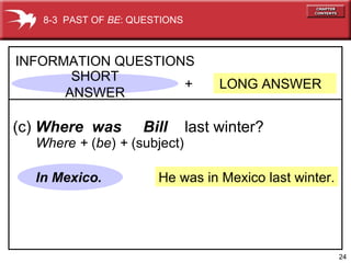 He was in Mexico last winter. +  LONG ANSWER  INFORMATION QUESTIONS (c)  Where  was  Bill   last winter? In Mexico. 8-3  PAST OF  BE : QUESTIONS Where +  ( be )  +  (subject) SHORT ANSWER 