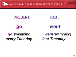 I  went  swimming last Tuesday . PRESENT   PAST go   went I  go  swimming every Tuesday . 8-6  THE SIMPLE PAST: IRREGULAR VERBS (GROUP 1)  