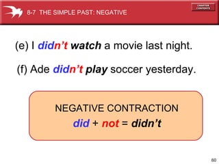 (e) I  did n’t  watch  a movie last night. (f) Ade  did n’t  play  soccer yesterday. 8-7  THE SIMPLE PAST: NEGATIVE NEGATIVE CONTRACTION did  +  not  =  didn’t 
