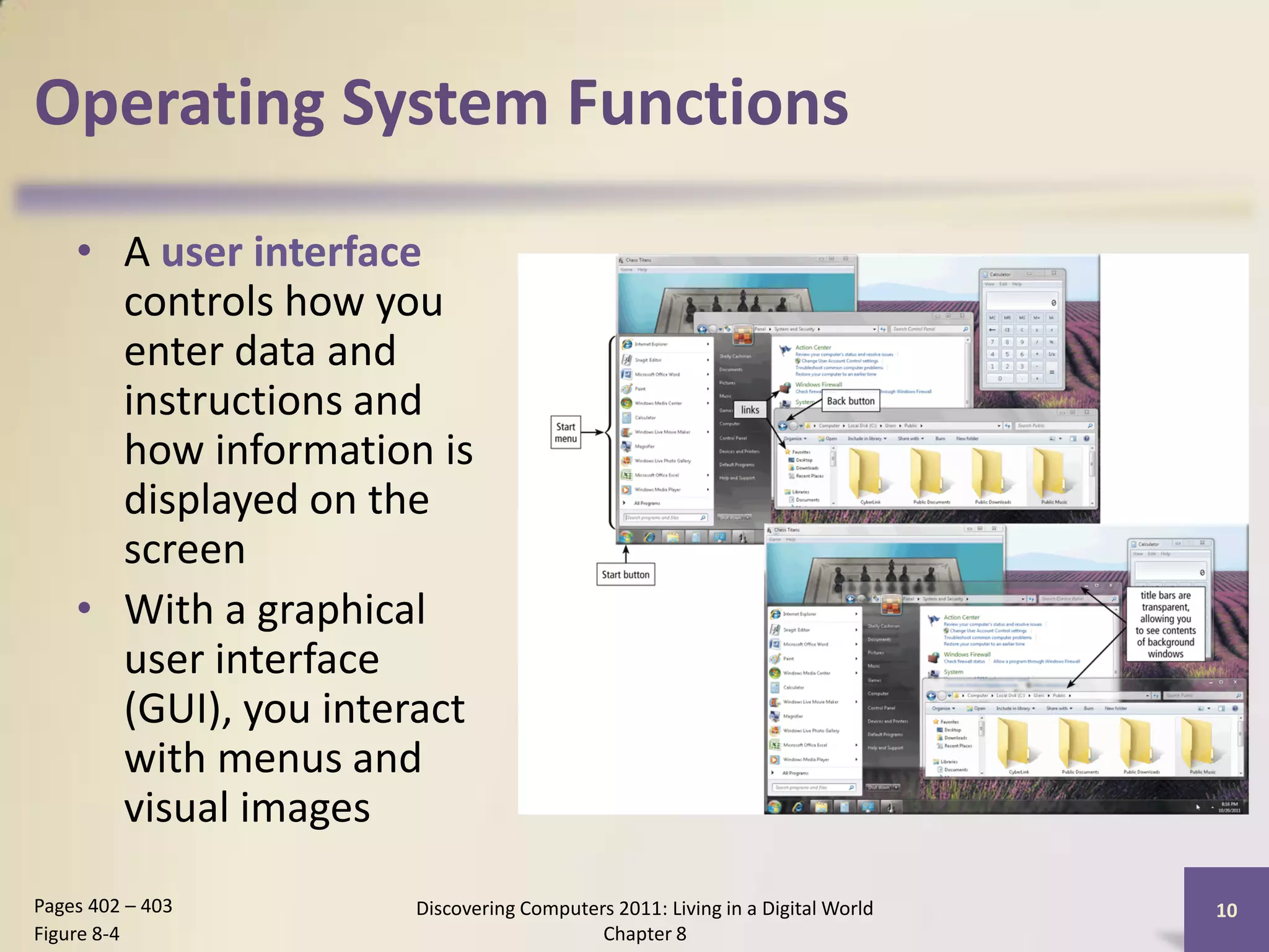 Operating System Functions

    • A user interface
      controls how you
      enter data and
      instructions and
      how information is
      displayed on the
      screen
    • With a graphical
      user interface
      (GUI), you interact
      with menus and
      visual images
Pages 402 – 403      Discovering Computers 2011: Living in a Digital World   10
Figure 8-4                               Chapter 8
 