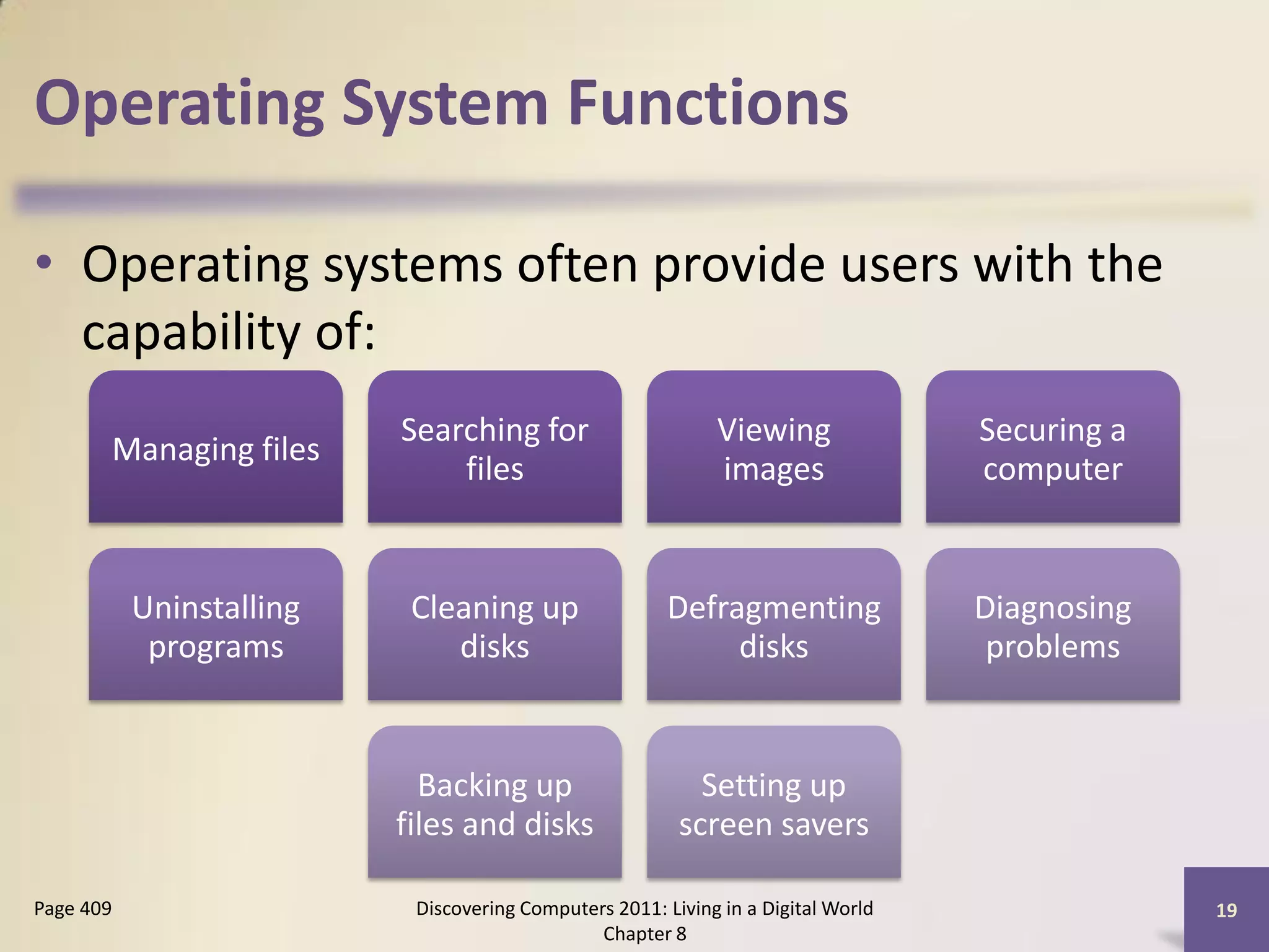 Operating System Functions

• Operating systems often provide users with the
  capability of:
                          Searching for                      Viewing               Securing a
       Managing files
                              files                          images                computer


           Uninstalling    Cleaning up                  Defragmenting              Diagnosing
            programs          disks                          disks                  problems


                            Backing up                     Setting up
                          files and disks                screen savers

Page 409                   Discovering Computers 2011: Living in a Digital World                19
                                               Chapter 8
 