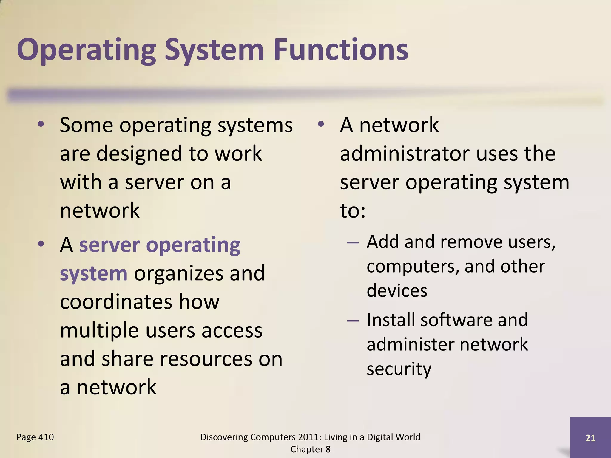 Operating System Functions

    • Some operating systems • A network
      are designed to work     administrator uses the
      with a server on a       server operating system
      network                  to:
    • A server operating        – Add and remove users,
      system organizes and         computers, and other
                                   devices
      coordinates how
                                – Install software and
      multiple users access
                                   administer network
      and share resources on       security
      a network
Page 410           Discovering Computers 2011: Living in a Digital World   21
                                       Chapter 8
 