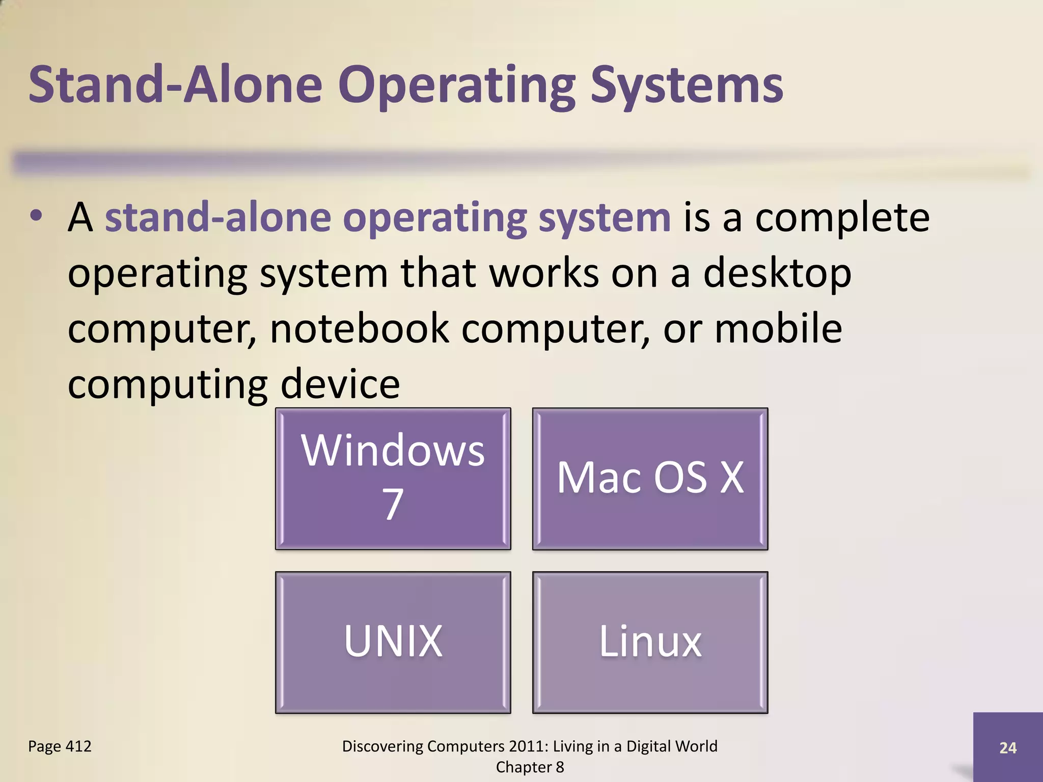 Stand-Alone Operating Systems

• A stand-alone operating system is a complete
  operating system that works on a desktop
  computer, notebook computer, or mobile
  computing device
             Windows
                                             Mac OS X
                7

                UNIX                               Linux
Page 412       Discovering Computers 2011: Living in a Digital World   24
                                   Chapter 8
 