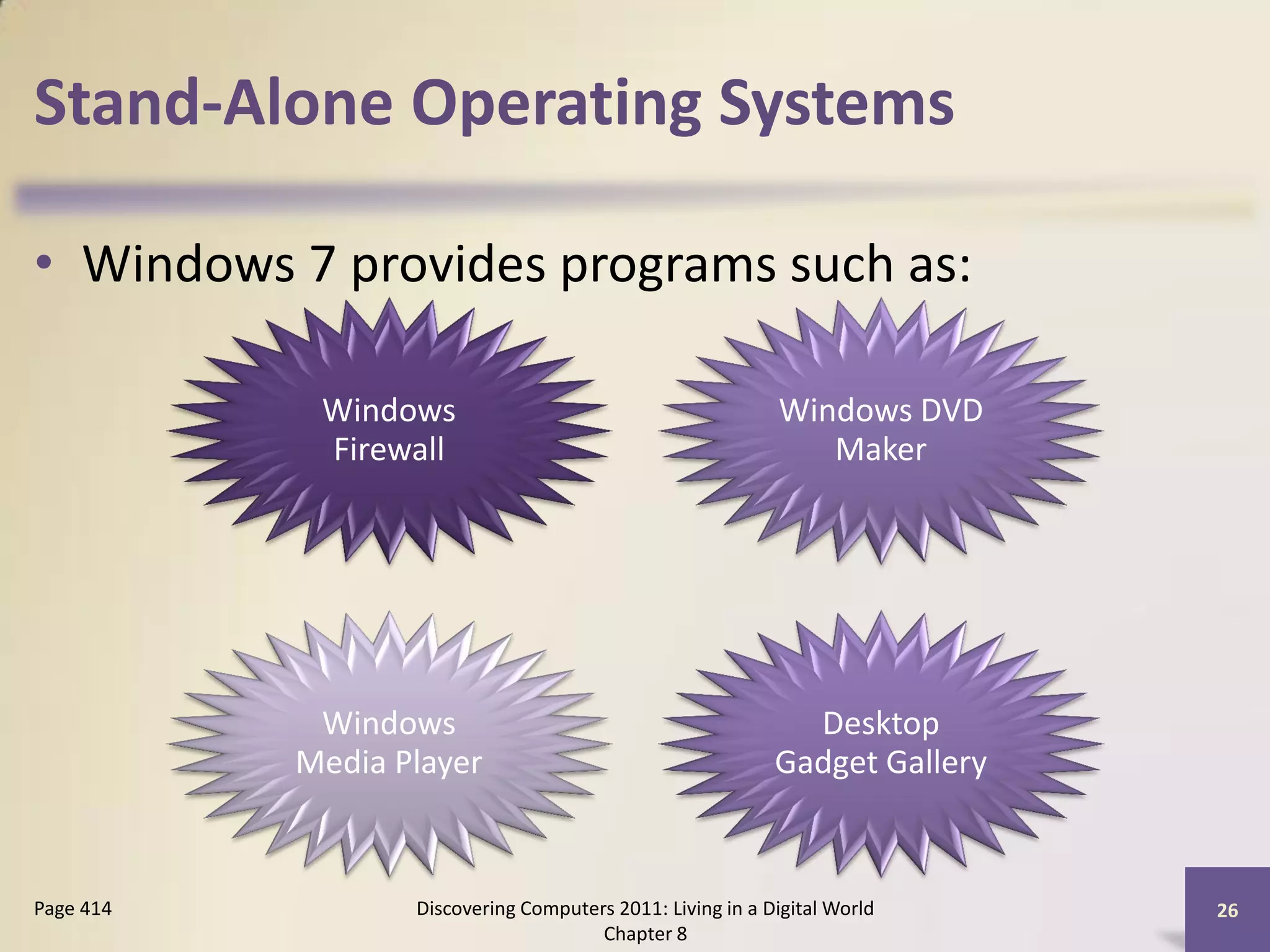 Stand-Alone Operating Systems

• Windows 7 provides programs such as:

            Windows                                        Windows DVD
            Firewall                                          Maker




            Windows                                          Desktop
           Media Player                                    Gadget Gallery



Page 414          Discovering Computers 2011: Living in a Digital World     26
                                      Chapter 8
 
