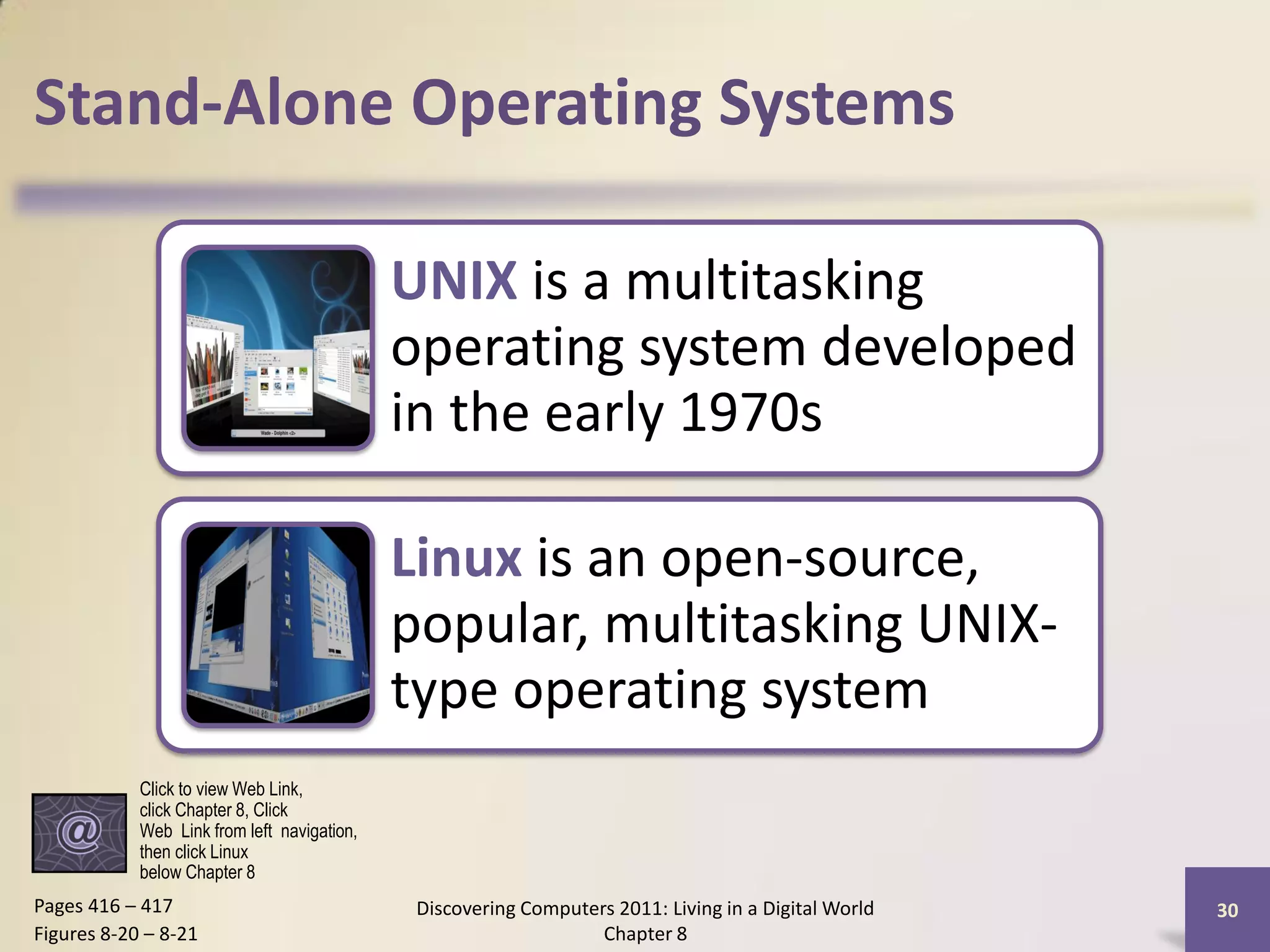 Stand-Alone Operating Systems

                                             UNIX is a multitasking
                                             operating system developed
                                             in the early 1970s

                                             Linux is an open-source,
                                             popular, multitasking UNIX-
                                             type operating system
            Click to view Web Link,
            click Chapter 8, Click
            Web Link from left navigation,
            then click Linux
            below Chapter 8
Pages 416 – 417                               Discovering Computers 2011: Living in a Digital World   30
Figures 8-20 – 8-21                                               Chapter 8
 
