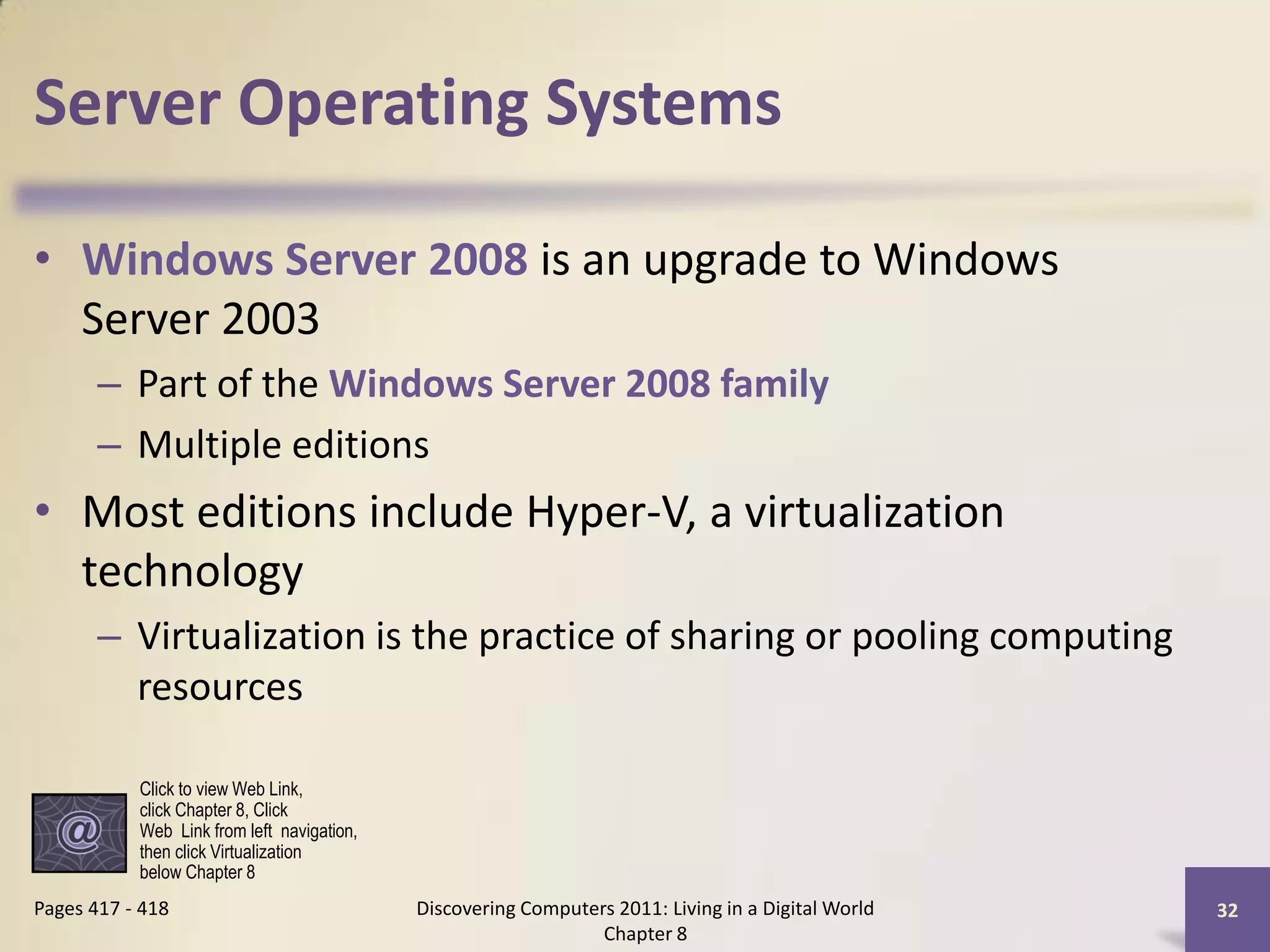 Server Operating Systems

• Windows Server 2008 is an upgrade to Windows
  Server 2003
       – Part of the Windows Server 2008 family
       – Multiple editions
• Most editions include Hyper-V, a virtualization
  technology
       – Virtualization is the practice of sharing or pooling computing
         resources

           Click to view Web Link,
           click Chapter 8, Click
           Web Link from left navigation,
           then click Virtualization
           below Chapter 8
Pages 417 - 418                             Discovering Computers 2011: Living in a Digital World   32
                                                                Chapter 8
 