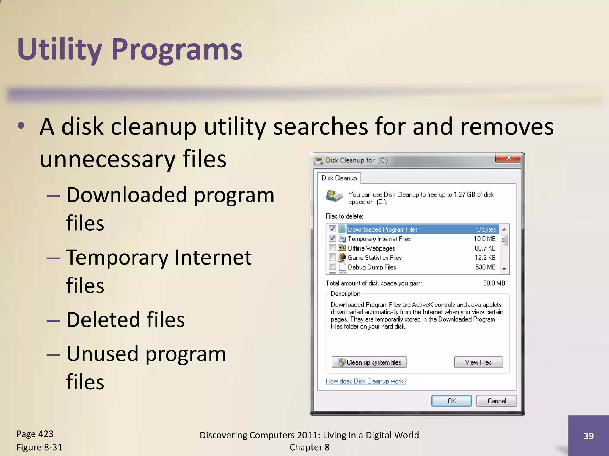 Utility Programs

• A disk cleanup utility searches for and removes
  unnecessary files
       – Downloaded program
         files
       – Temporary Internet
         files
       – Deleted files
       – Unused program
         files

Page 423            Discovering Computers 2011: Living in a Digital World   39
Figure 8-31                             Chapter 8
 