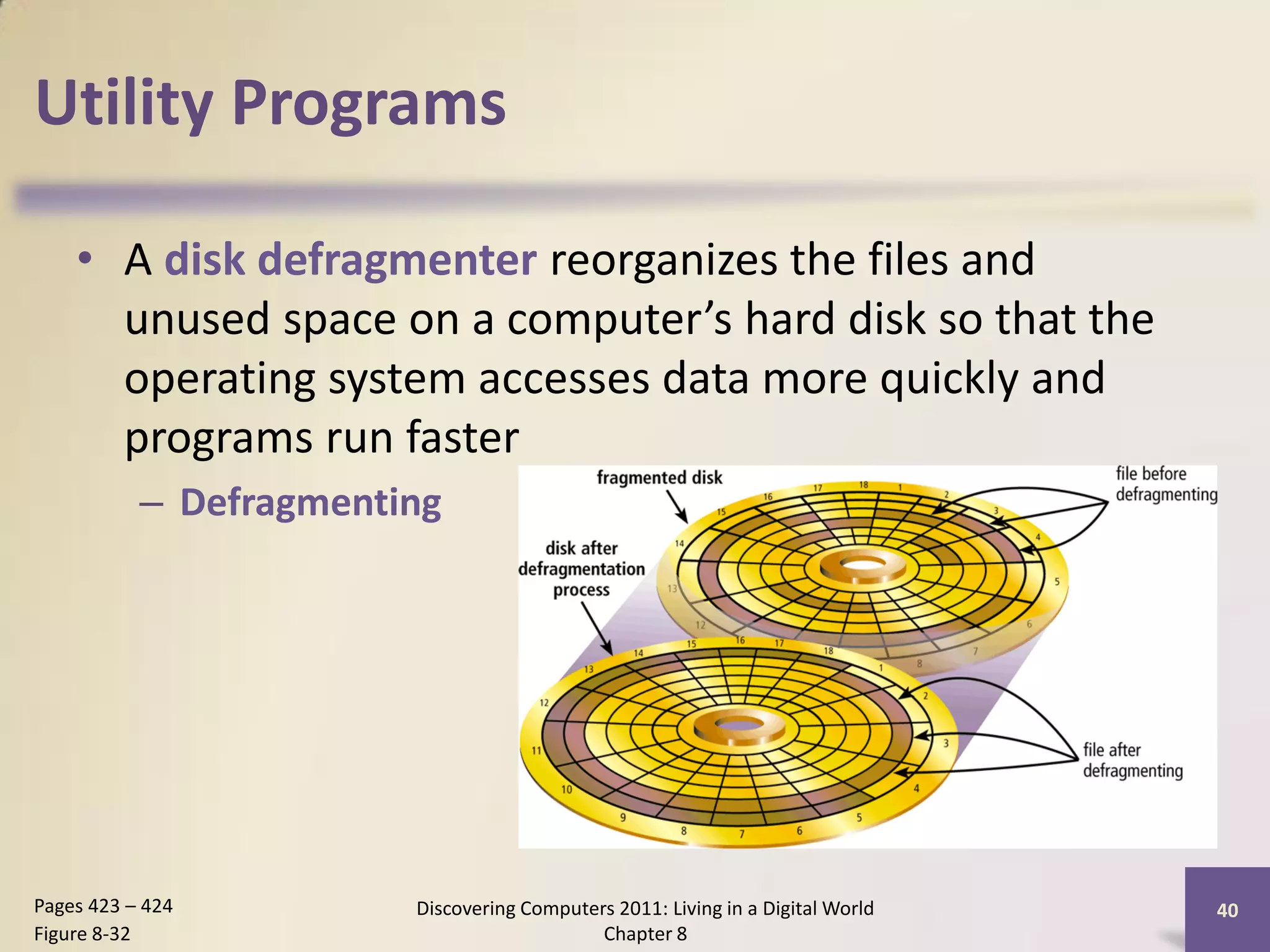 Utility Programs

    • A disk defragmenter reorganizes the files and
      unused space on a computer’s hard disk so that the
      operating system accesses data more quickly and
      programs run faster
           – Defragmenting




Pages 423 – 424         Discovering Computers 2011: Living in a Digital World   40
Figure 8-32                                 Chapter 8
 