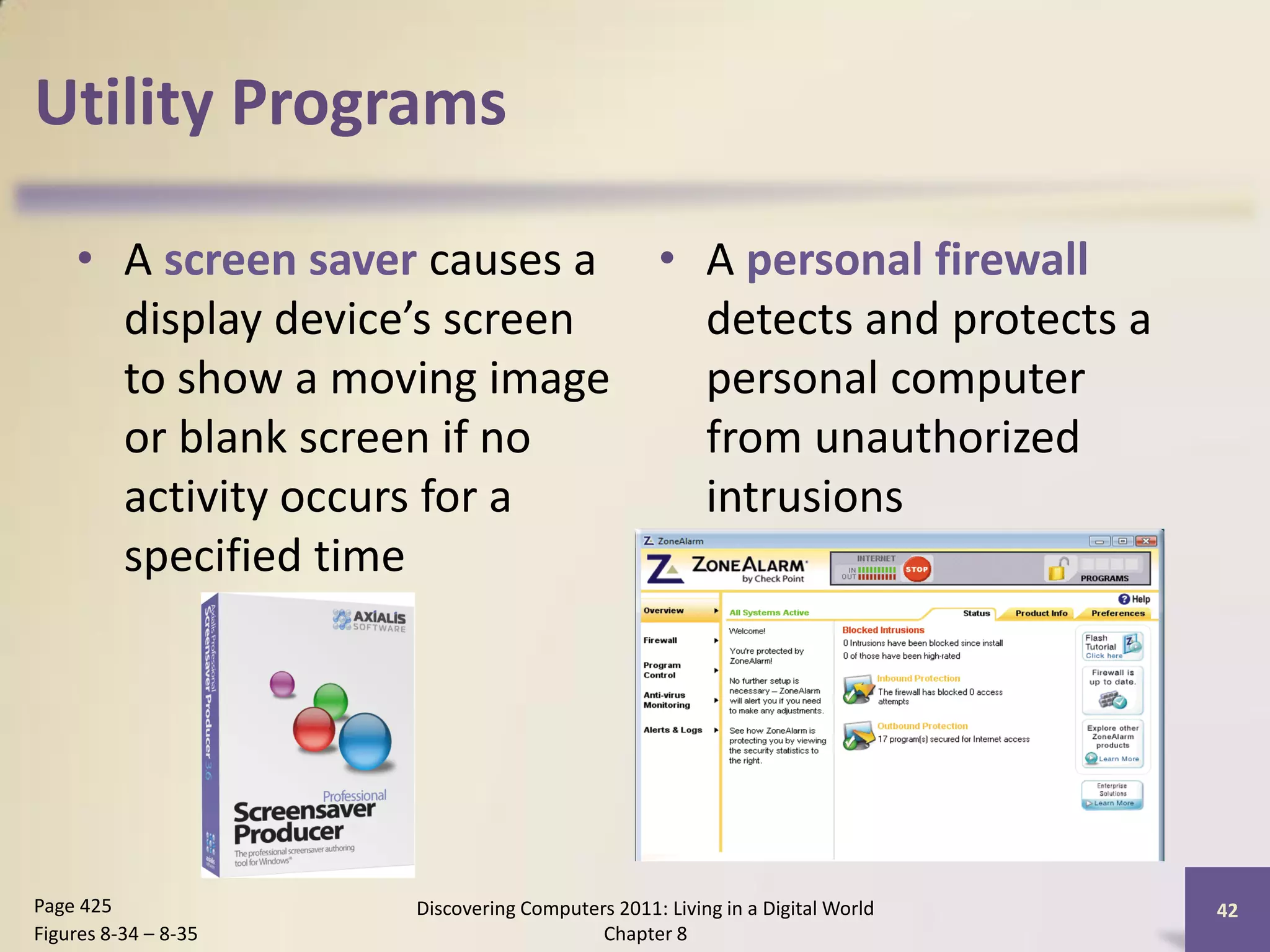 Utility Programs

    • A screen saver causes a • A personal firewall
      display device’s screen   detects and protects a
      to show a moving image    personal computer
      or blank screen if no     from unauthorized
      activity occurs for a     intrusions
      specified time




Page 425              Discovering Computers 2011: Living in a Digital World   42
Figures 8-34 – 8-35                       Chapter 8
 