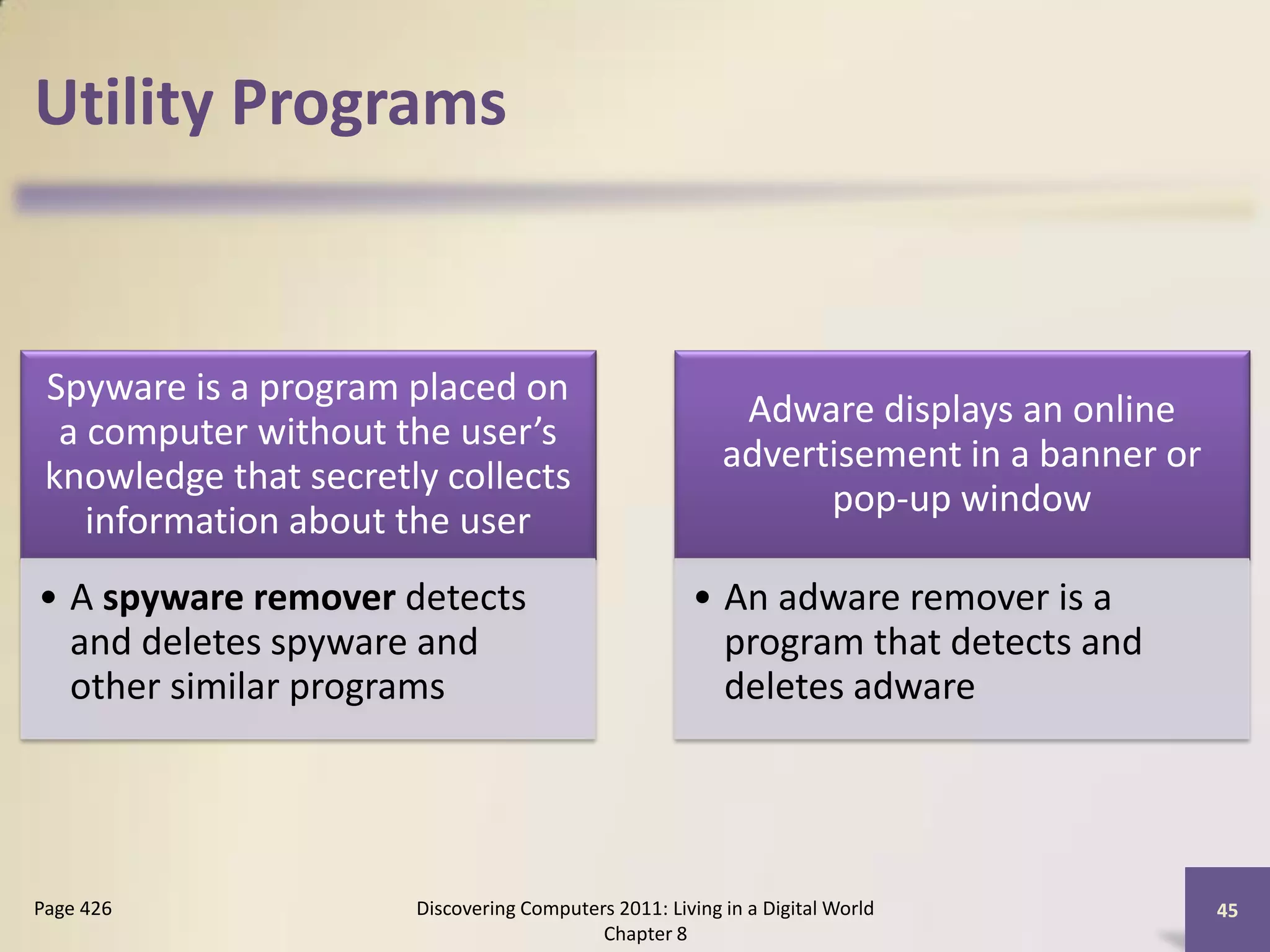 Utility Programs


 Spyware is a program placed on
                                                           Adware displays an online
  a computer without the user’s
                                                          advertisement in a banner or
 knowledge that secretly collects
                                                                pop-up window
    information about the user
• A spyware remover detects                           • An adware remover is a
  and deletes spyware and                               program that detects and
  other similar programs                                deletes adware




Page 426               Discovering Computers 2011: Living in a Digital World             45
                                           Chapter 8
 