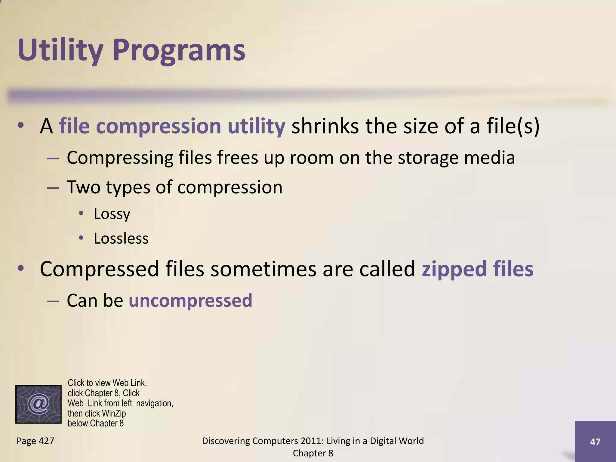 Utility Programs

• A file compression utility shrinks the size of a file(s)
      – Compressing files frees up room on the storage media
      – Two types of compression
             • Lossy
             • Lossless
• Compressed files sometimes are called zipped files
      – Can be uncompressed


           Click to view Web Link,
           click Chapter 8, Click
           Web Link from left navigation,
           then click WinZip
           below Chapter 8
Page 427                                    Discovering Computers 2011: Living in a Digital World   47
                                                                Chapter 8
 