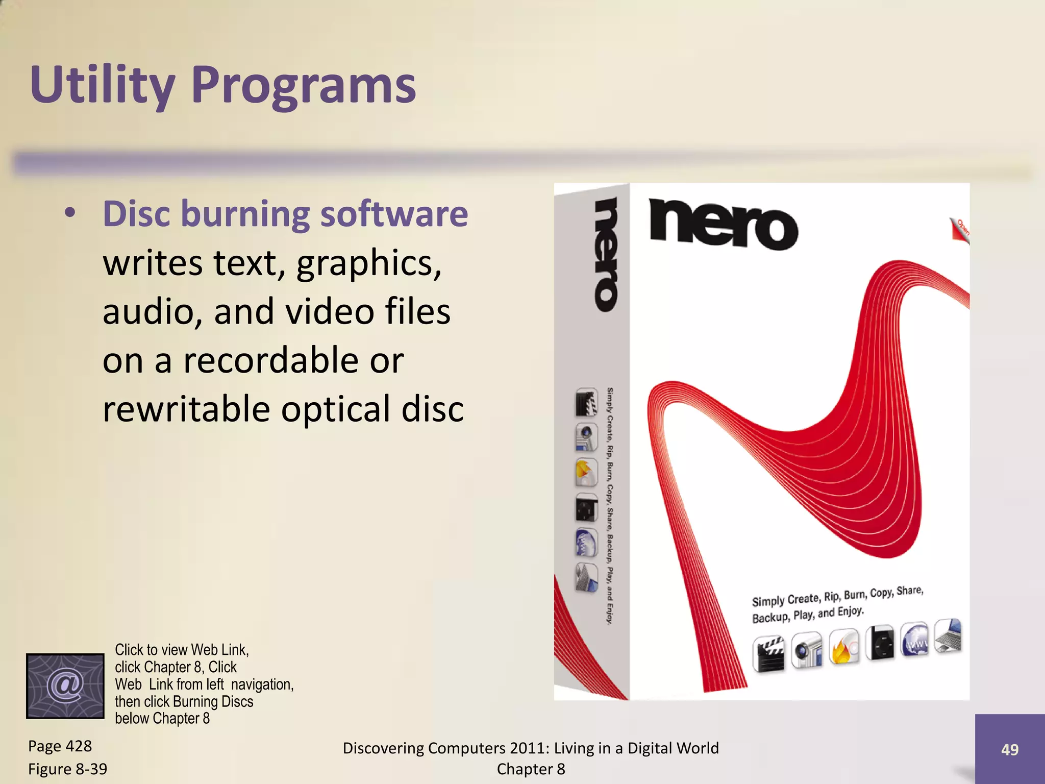 Utility Programs

    • Disc burning software
      writes text, graphics,
      audio, and video files
      on a recordable or
      rewritable optical disc




              Click to view Web Link,
              click Chapter 8, Click
              Web Link from left navigation,
              then click Burning Discs
              below Chapter 8
Page 428                                       Discovering Computers 2011: Living in a Digital World   49
Figure 8-39                                                        Chapter 8
 