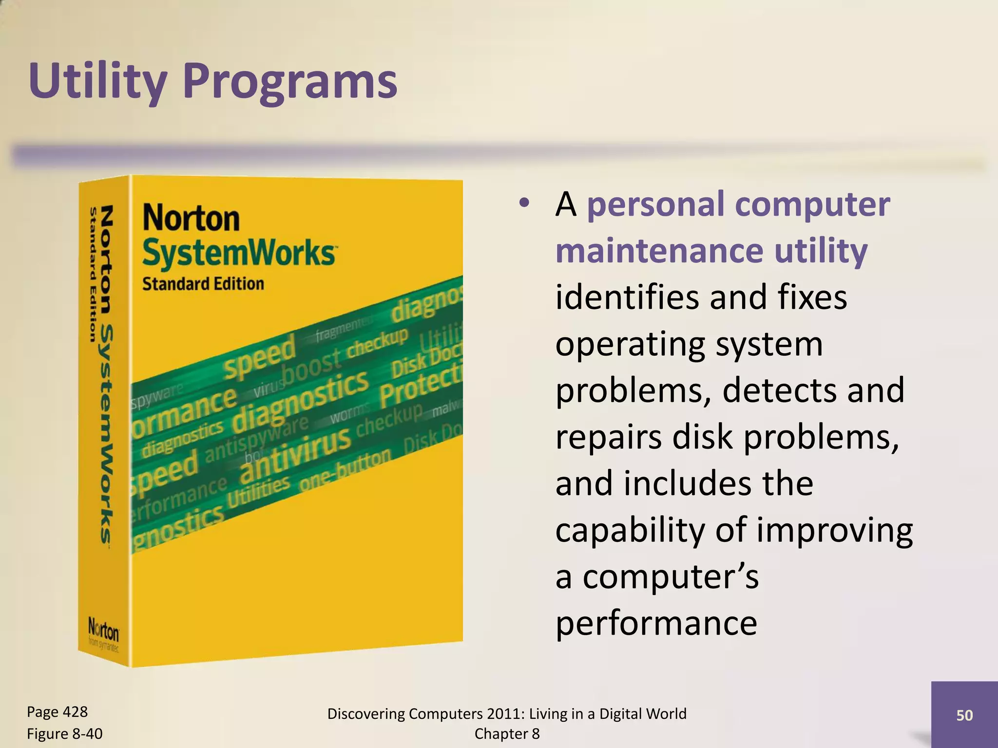 Utility Programs

                                          • A personal computer
                                            maintenance utility
                                            identifies and fixes
                                            operating system
                                            problems, detects and
                                            repairs disk problems,
                                            and includes the
                                            capability of improving
                                            a computer’s
                                            performance

Page 428      Discovering Computers 2011: Living in a Digital World   50
Figure 8-40                       Chapter 8
 