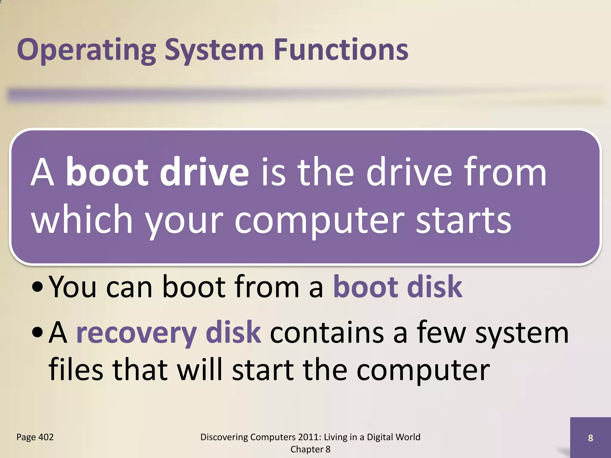 Operating System Functions


  A boot drive is the drive from
  which your computer starts
  •You can boot from a boot disk
  •A recovery disk contains a few system
   files that will start the computer
Page 402      Discovering Computers 2011: Living in a Digital World   8
                                  Chapter 8
 