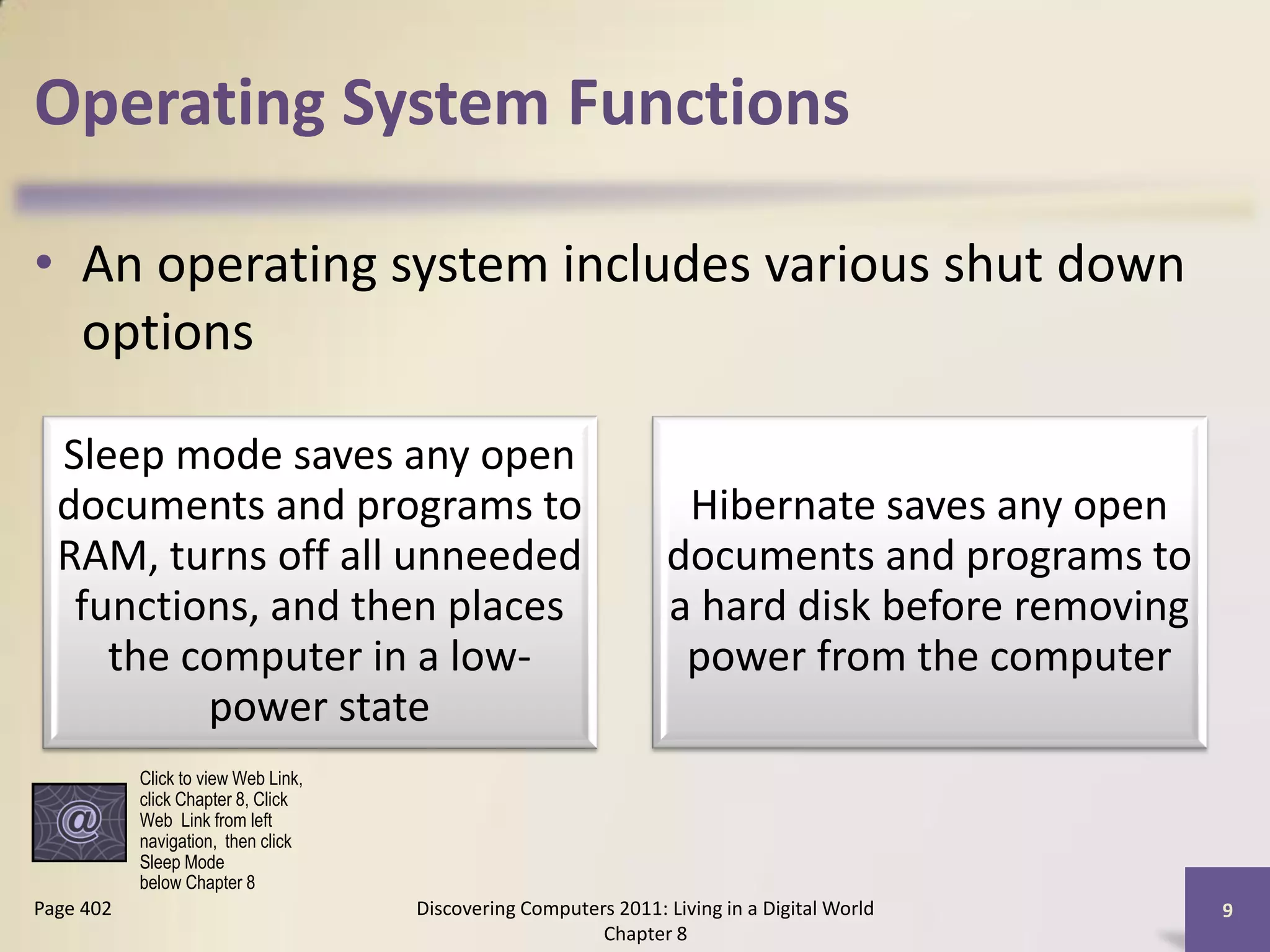 Operating System Functions

• An operating system includes various shut down
  options

  Sleep mode saves any open
  documents and programs to                                       Hibernate saves any open
  RAM, turns off all unneeded                                    documents and programs to
   functions, and then places                                    a hard disk before removing
     the computer in a low-                                       power from the computer
          power state
           Click to view Web Link,
           click Chapter 8, Click
           Web Link from left
           navigation, then click
           Sleep Mode
           below Chapter 8
Page 402                             Discovering Computers 2011: Living in a Digital World     9
                                                         Chapter 8
 