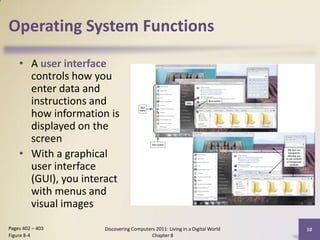 Operating System Functions

    • A user interface
      controls how you
      enter data and
      instructions and
      how information is
      displayed on the
      screen
    • With a graphical
      user interface
      (GUI), you interact
      with menus and
      visual images
Pages 402 – 403      Discovering Computers 2011: Living in a Digital World   10
Figure 8-4                               Chapter 8
 