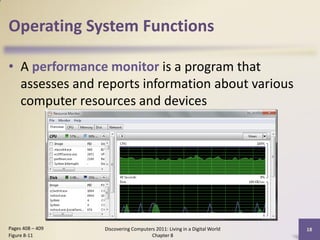 Operating System Functions

• A performance monitor is a program that
  assesses and reports information about various
  computer resources and devices




Pages 408 – 409   Discovering Computers 2011: Living in a Digital World   18
Figure 8-11                           Chapter 8
 