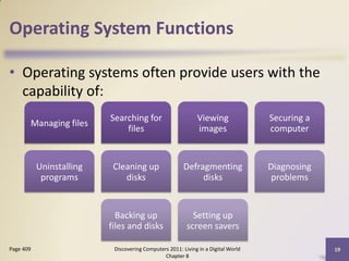 Operating System Functions

• Operating systems often provide users with the
  capability of:
                          Searching for                      Viewing               Securing a
       Managing files
                              files                          images                computer


           Uninstalling    Cleaning up                  Defragmenting              Diagnosing
            programs          disks                          disks                  problems


                            Backing up                     Setting up
                          files and disks                screen savers

Page 409                   Discovering Computers 2011: Living in a Digital World                19
                                               Chapter 8
 