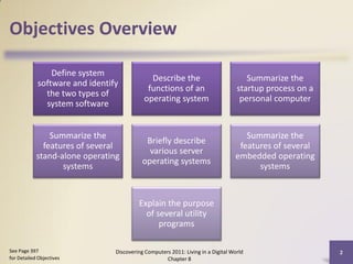 Objectives Overview

                Define system
                                             Describe the                            Summarize the
            software and identify
                                            functions of an                       startup process on a
              the two types of
                                           operating system                        personal computer
              system software


                Summarize the                                                       Summarize the
                                            Briefly describe
              features of several                                                 features of several
                                             various server
            stand-alone operating                                                embedded operating
                                           operating systems
                   systems                                                             systems


                                         Explain the purpose
                                           of several utility
                                               programs

See Page 397                    Discovering Computers 2011: Living in a Digital World                    2
for Detailed Objectives                             Chapter 8
 