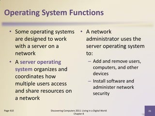 Operating System Functions

    • Some operating systems • A network
      are designed to work     administrator uses the
      with a server on a       server operating system
      network                  to:
    • A server operating        – Add and remove users,
      system organizes and         computers, and other
                                   devices
      coordinates how
                                – Install software and
      multiple users access
                                   administer network
      and share resources on       security
      a network
Page 410           Discovering Computers 2011: Living in a Digital World   21
                                       Chapter 8
 