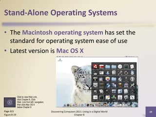 Stand-Alone Operating Systems

• The Macintosh operating system has set the
  standard for operating system ease of use
• Latest version is Mac OS X




              Click to view Web Link,
              click Chapter 8, Click
              Web Link from left navigation,
              then click Mac OS X
              below Chapter 8
Page 415                                       Discovering Computers 2011: Living in a Digital World   29
Figure 8-19                                                        Chapter 8
 