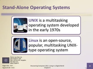 Stand-Alone Operating Systems

                                             UNIX is a multitasking
                                             operating system developed
                                             in the early 1970s

                                             Linux is an open-source,
                                             popular, multitasking UNIX-
                                             type operating system
            Click to view Web Link,
            click Chapter 8, Click
            Web Link from left navigation,
            then click Linux
            below Chapter 8
Pages 416 – 417                               Discovering Computers 2011: Living in a Digital World   30
Figures 8-20 – 8-21                                               Chapter 8
 