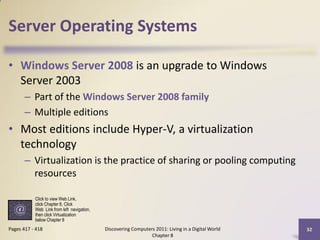 Server Operating Systems

• Windows Server 2008 is an upgrade to Windows
  Server 2003
       – Part of the Windows Server 2008 family
       – Multiple editions
• Most editions include Hyper-V, a virtualization
  technology
       – Virtualization is the practice of sharing or pooling computing
         resources

           Click to view Web Link,
           click Chapter 8, Click
           Web Link from left navigation,
           then click Virtualization
           below Chapter 8
Pages 417 - 418                             Discovering Computers 2011: Living in a Digital World   32
                                                                Chapter 8
 