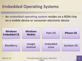 Embedded Operating Systems

• An embedded operating system resides on a ROM chip
  on a mobile device or consumer electronic device


   Windows        Windows
                                                    Palm OS               iPhone OS
 Embedded CE       Mobile


                  Google                         Embedded
    BlackBerry                                                            Symbian OS
                  Android                          Linux


Pages 418 - 420   Discovering Computers 2011: Living in a Digital World                33
                                      Chapter 8
 