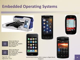 Embedded Operating Systems




             Click to view Web Link,
             click Chapter 8, Click
             Web Link from left navigation,
             then click iPhone OS
             below Chapter 8

             Click to view Web Link,
             click Chapter 8, Click
             Web Link from left navigation,
             then click Blackberry
             below Chapter 8
Pages 419 – 421                               Discovering Computers 2011: Living in a Digital World   34
Figures 8-22 – 8-26                                               Chapter 8
 
