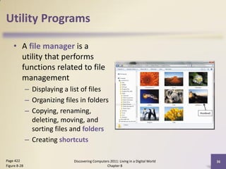 Utility Programs

    • A file manager is a
      utility that performs
      functions related to file
      management
              – Displaying a list of files
              – Organizing files in folders
              – Copying, renaming,
                deleting, moving, and
                sorting files and folders
              – Creating shortcuts

Page 422                       Discovering Computers 2011: Living in a Digital World   36
Figure 8-28                                        Chapter 8
 