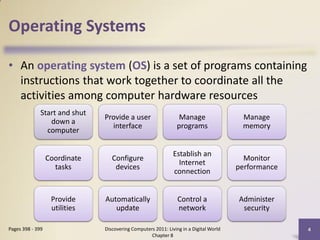 Operating Systems

• An operating system (OS) is a set of programs containing
  instructions that work together to coordinate all the
  activities among computer hardware resources
              Start and shut
                               Provide a user                    Manage                 Manage
                 down a
                                 interface                      programs                memory
                computer

                                                              Establish an
                  Coordinate      Configure                                              Monitor
                                                                Internet
                    tasks          devices                                             performance
                                                              connection


                   Provide     Automatically                    Control a              Administer
                   utilities      update                        network                 security

Pages 398 - 399                Discovering Computers 2011: Living in a Digital World                 4
                                                   Chapter 8
 
