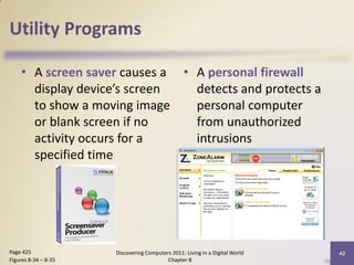 Utility Programs

    • A screen saver causes a • A personal firewall
      display device’s screen   detects and protects a
      to show a moving image    personal computer
      or blank screen if no     from unauthorized
      activity occurs for a     intrusions
      specified time




Page 425              Discovering Computers 2011: Living in a Digital World   42
Figures 8-34 – 8-35                       Chapter 8
 