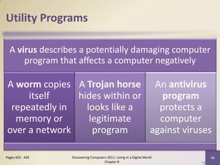 Utility Programs

  A virus describes a potentially damaging computer
      program that affects a computer negatively

A worm copies A Trojan horse An antivirus
     itself    hides within or    program
 repeatedly in   looks like a    protects a
  memory or       legitimate     computer
over a network     program     against viruses

Pages 425 - 426   Discovering Computers 2011: Living in a Digital World   43
                                      Chapter 8
 