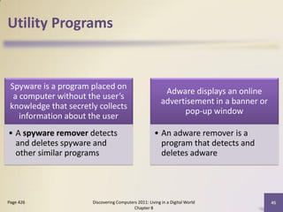 Utility Programs


 Spyware is a program placed on
                                                           Adware displays an online
  a computer without the user’s
                                                          advertisement in a banner or
 knowledge that secretly collects
                                                                pop-up window
    information about the user
• A spyware remover detects                           • An adware remover is a
  and deletes spyware and                               program that detects and
  other similar programs                                deletes adware




Page 426               Discovering Computers 2011: Living in a Digital World             45
                                           Chapter 8
 