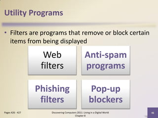 Utility Programs

• Filters are programs that remove or block certain
  items from being displayed

                    Web                             Anti-spam
                   filters                          programs

                  Phishing                              Pop-up
                   filters                              blockers
Pages 426 - 427       Discovering Computers 2011: Living in a Digital World   46
                                          Chapter 8
 