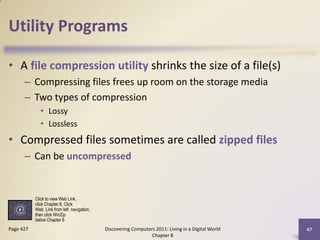 Utility Programs

• A file compression utility shrinks the size of a file(s)
      – Compressing files frees up room on the storage media
      – Two types of compression
             • Lossy
             • Lossless
• Compressed files sometimes are called zipped files
      – Can be uncompressed


           Click to view Web Link,
           click Chapter 8, Click
           Web Link from left navigation,
           then click WinZip
           below Chapter 8
Page 427                                    Discovering Computers 2011: Living in a Digital World   47
                                                                Chapter 8
 