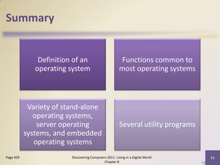 Summary


               Definition of an                         Functions common to
              operating system                          most operating systems



            Variety of stand-alone
              operating systems,
               server operating                         Several utility programs
           systems, and embedded
              operating systems
Page 429                 Discovering Computers 2011: Living in a Digital World     51
                                             Chapter 8
 