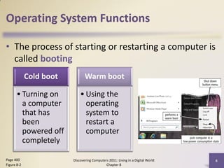 Operating System Functions

• The process of starting or restarting a computer is
  called booting
             Cold boot          Warm boot

      • Turning on           • Using the
        a computer             operating
        that has               system to
        been                   restart a
        powered off            computer
        completely

Page 400                 Discovering Computers 2011: Living in a Digital World   6
Figure 8-2                                   Chapter 8
 