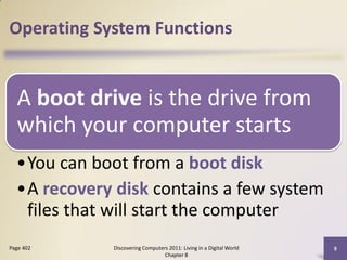 Operating System Functions


  A boot drive is the drive from
  which your computer starts
  •You can boot from a boot disk
  •A recovery disk contains a few system
   files that will start the computer
Page 402      Discovering Computers 2011: Living in a Digital World   8
                                  Chapter 8
 