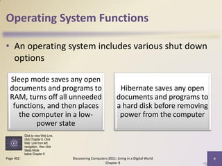 Operating System Functions

• An operating system includes various shut down
  options

  Sleep mode saves any open
  documents and programs to                                       Hibernate saves any open
  RAM, turns off all unneeded                                    documents and programs to
   functions, and then places                                    a hard disk before removing
     the computer in a low-                                       power from the computer
          power state
           Click to view Web Link,
           click Chapter 8, Click
           Web Link from left
           navigation, then click
           Sleep Mode
           below Chapter 8
Page 402                             Discovering Computers 2011: Living in a Digital World     9
                                                         Chapter 8
 