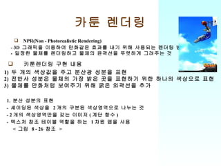카툰 렌더링 NPR(Non - Photorealistic Rendering) - 3D  그래픽을 이용하여 만화같은 효과를 내기 위해 사용되는 렌더링 방법 -  일정한 물체를 렌더링하고 물체의 윤곽선을 뚜렷하게 그려주는 것 1)  두 개의 색상값을 주고 분산광 성분을 표현 2)  전반사 성분은 물체의 가장 밝은 곳을 표현하기 위한 하나의 색상으로 표현 3)  물체를 만화처럼 보여주기 위해 굵은 외곽선을 추가 카툰렌더링 구현 내용 1.  분산 성분의 표현 -  셰이딩된 색상을  2 개의 구분된 색상영역으로 나누는 것 - 2 개의 색상영역만을 갖는 이미지 ( 계단 함수 ) -  텍스처 참조 테이블 역할을 하는  1 차원 맵을 사용 <  그림  8 - 26  참조  > 