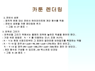 카툰 렌더링 3.  외곽선 그리기 -  외곽선을 그리기 위해서는 물체의 외곽에 놓여진 픽셀을 찾아야 한다 . -  가장 쉬운 방법은  N ㆍ V  를 이용하는 것 (7.  조명  P.177) - N ㆍ V 는 현재 시점으로부터 그 표면이 얼마만큼 보여질지를 측정하는 역할 - N ㆍ V > 0  일 경우 (0 < cosθ < 90, 180 < cosθ < 270) 에는 점이 보이고 , N ㆍ V < 0  일 경우 (90 < cosθ < 180, 270 < cosθ < 360) 에는 점이 안 보인다 . -  계단 함수로 구성할 수 있으며 , 1D  텍스처로 인코딩 <  그림  8 - 28  참조  > 2.  전반사 성분 -  점직적 변화 대신 전반사 하이라이트에 계단 함수를 적용 -  전반사 성분을 카툰 렌더링에 추가 <  그림  8 - 27  참조  > 