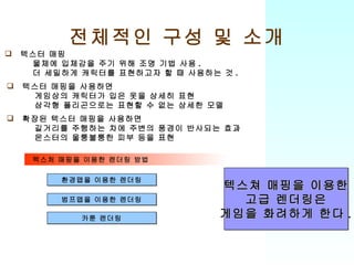 전체적인 구성 및 소개 환경맵을 이용한 렌더링 범프맵을 이용한 렌더링 카툰 렌더링 텍스처 매핑을 이용한 렌더링 방법 텍스터 매핑 물체에 입체감을 주기 위해 조명 기법 사용 . 더 세밀하게 캐릭터를 표현하고자 할 때 사용하는 것 . 텍스터 매핑을 사용하면 게임상의 캐릭터가 입은 옷을 상세히 표현 삼각형 폴리곤으로는 표현할 수 없는 상세한 모델 확장된 텍스터 매핑을 사용하면 길거리를 주행하는 차에 주변의 풍경이 반사되는 효과 몬스터의 울퉁불퉁한 피부 등을 표현 텍스쳐 매핑을 이용한 고급 렌더링은 게임을 화려하게 한다 . 