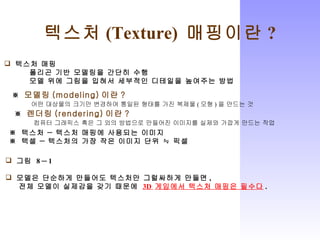 텍스처 (Texture)  매핑이란 ? 텍스처 매핑 폴리곤 기반 모델링을 간단히 수행 모델 위에 그림을 입혀서 세부적인 디테일을 높여주는 방법 ※  모델링 (modeling) 이란 ? 어떤 대상물의 크기만 변경하여 통일된 형태를 가진 복제물 ( 모형 ) 을 만드는 것 ※  렌더링 (rendering) 이란 ? 컴퓨터 그래픽스 혹은 그 외의 방법으로 만들어진 이미지를 실제와 가깝게 만드는 작업 ※  텍스처 ― 텍스처 매핑에 사용되는 이미지 ※  텍셀 ― 텍스처의 가장 작은 이미지 단위 ≒ 픽셀 그림  8 ─ 1 모델은 단순하게 만들어도 텍스처만 그럴싸하게 만들면 ,  전체 모델이 실제감을 갖기 때문에  3D  게임에서 텍스처 매핑은 필수다 . 